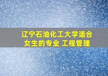 辽宁石油化工大学适合女生的专业 工程管理